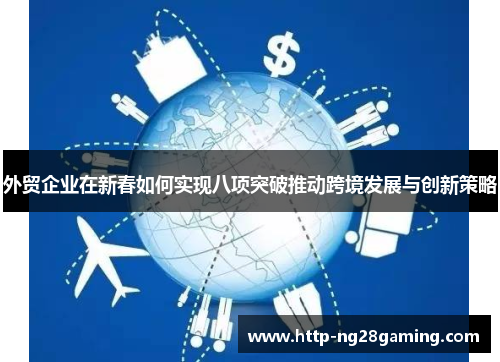 外贸企业在新春如何实现八项突破推动跨境发展与创新策略 外贸企业在新春如何实现八项突破推动跨境发展与创新策略