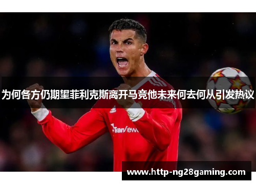 为何各方仍期望菲利克斯离开马竞他未来何去何从引发热议 为何各方仍期望菲利克斯离开马竞他未来何去何从引发热议