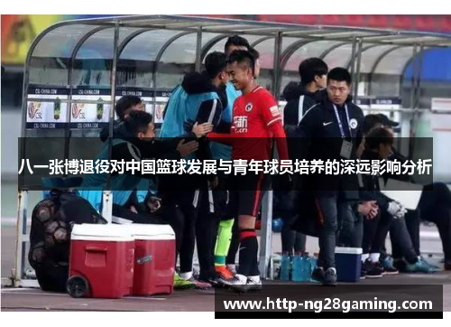 八一张博退役对中国篮球发展与青年球员培养的深远影响分析 八一张博退役对中国篮球发展与青年球员培养的深远影响分析