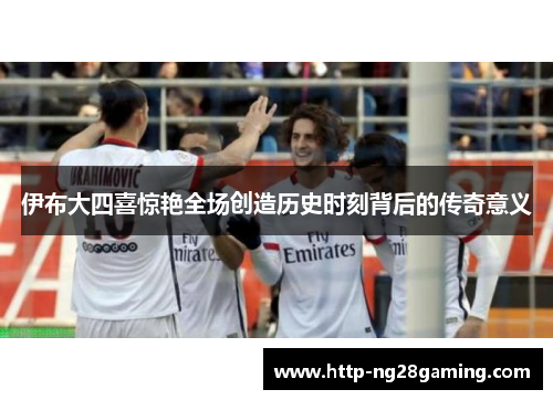 伊布大四喜惊艳全场创造历史时刻背后的传奇意义 伊布大四喜惊艳全场创造历史时刻背后的传奇意义