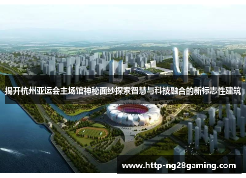 揭开杭州亚运会主场馆神秘面纱探索智慧与科技融合的新标志性建筑 揭开杭州亚运会主场馆神秘面纱探索智慧与科技融合的新标志性建筑