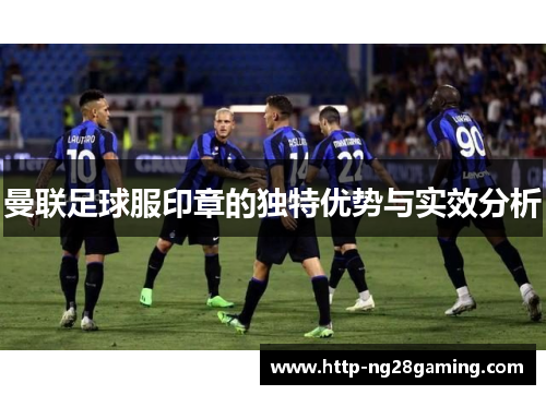 曼联足球服印章的独特优势与实效分析 曼联足球服印章的独特优势与实效分析