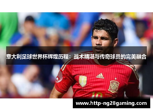 意大利足球世界杯辉煌历程:战术精湛与传奇球员的完美融合 意大利足球世界杯辉煌历程:战术精湛与传奇球员的完美融合