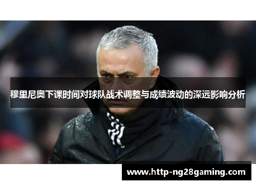 穆里尼奥下课时间对球队战术调整与成绩波动的深远影响分析