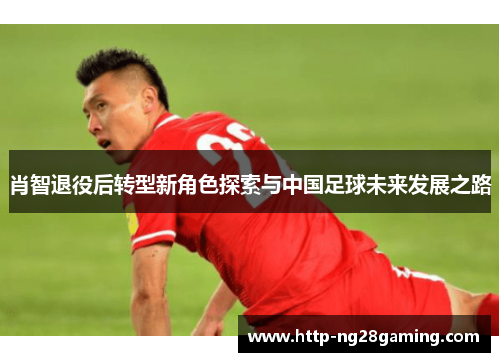 肖智退役后转型新角色探索与中国足球未来发展之路 肖智退役后转型新角色探索与中国足球未来发展之路