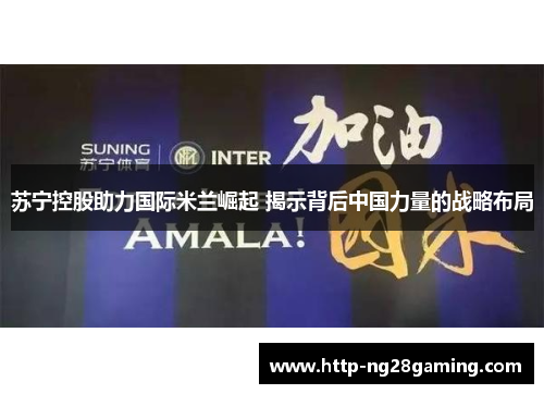 苏宁控股助力国际米兰崛起 揭示背后中国力量的战略布局 苏宁控股助力国际米兰崛起 揭示背后中国力量的战略布局