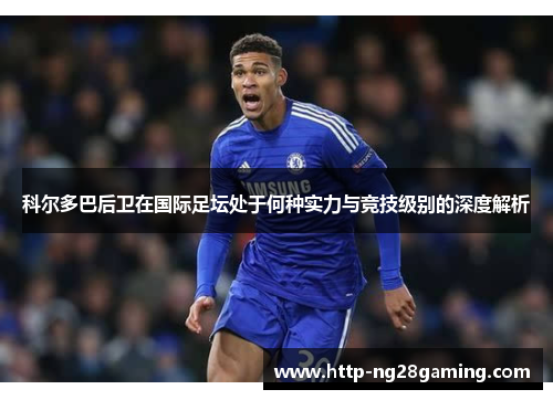 科尔多巴后卫在国际足坛处于何种实力与竞技级别的深度解析 科尔多巴后卫在国际足坛处于何种实力与竞技级别的深度解析
