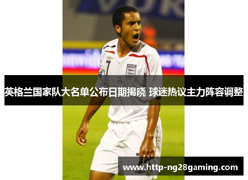 英格兰国家队大名单公布日期揭晓 球迷热议主力阵容调整 英格兰国家队大名单公布日期揭晓 球迷热议主力阵容调整
