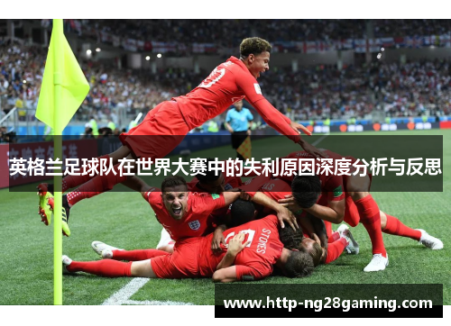 英格兰足球队在世界大赛中的失利原因深度分析与反思 英格兰足球队在世界大赛中的失利原因深度分析与反思