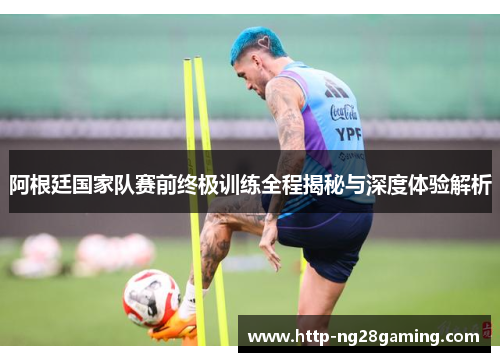 阿根廷国家队赛前终极训练全程揭秘与深度体验解析