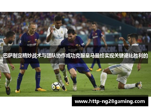 巴萨制定精妙战术与团队协作成功克服皇马最终实现关键德比胜利的