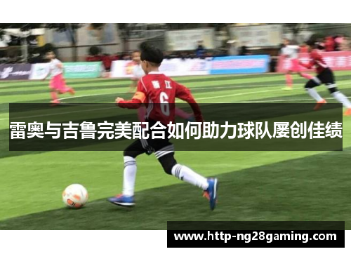 雷奥与吉鲁完美配合如何助力球队屡创佳绩