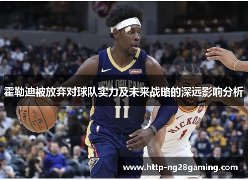 霍勒迪被放弃对球队实力及未来战略的深远影响分析 霍勒迪被放弃对球队实力及未来战略的深远影响分析