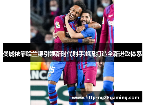 曼城依靠哈兰德引领新时代射手潮流打造全新进攻体系