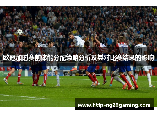 欧冠加时赛前体能分配策略分析及其对比赛结果的影响 欧冠加时赛前体能分配策略分析及其对比赛结果的影响