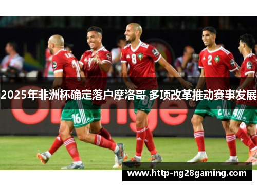 2025年非洲杯确定落户摩洛哥 多项改革推动赛事发展 2025年非洲杯确定落户摩洛哥 多项改革推动赛事发展