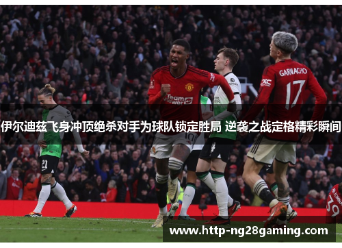 伊尔迪兹飞身冲顶绝杀对手为球队锁定胜局 逆袭之战定格精彩瞬间 伊尔迪兹飞身冲顶绝杀对手为球队锁定胜局 逆袭之战定格精彩瞬间