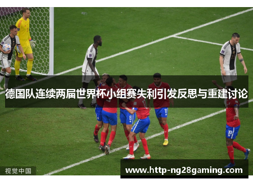 德国队连续两届世界杯小组赛失利引发反思与重建讨论 德国队连续两届世界杯小组赛失利引发反思与重建讨论