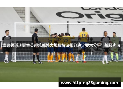 埃弗顿球迷聚集英超总部外大规模抗议扣分决定要求公平与解释声浪 埃弗顿球迷聚集英超总部外大规模抗议扣分决定要求公平与解释声浪